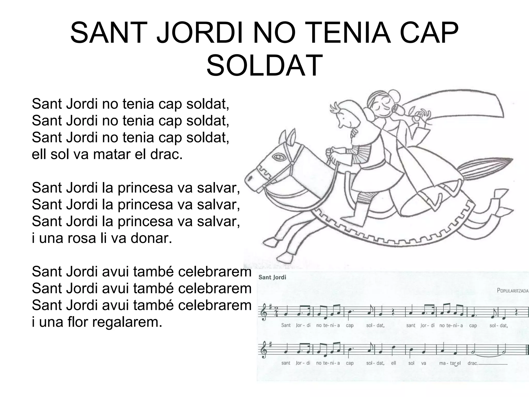 SANT JORDI NO TENIA CAP SOLDAT Sant Jordi no tenia cap soldat, Sant Jordi no tenia cap soldat, Sant Jordi no tenia cap soldat, ell sol va matar el drac. Sant Jordi la princesa va salvar,  Sant Jordi la princesa va salvar, Sant Jordi la princesa va salvar, i una rosa li va donar. Sant Jordi avui també celebrarem  Sant Jordi avui també celebrarem Sant Jordi avui també celebrarem i una flor regalarem. 