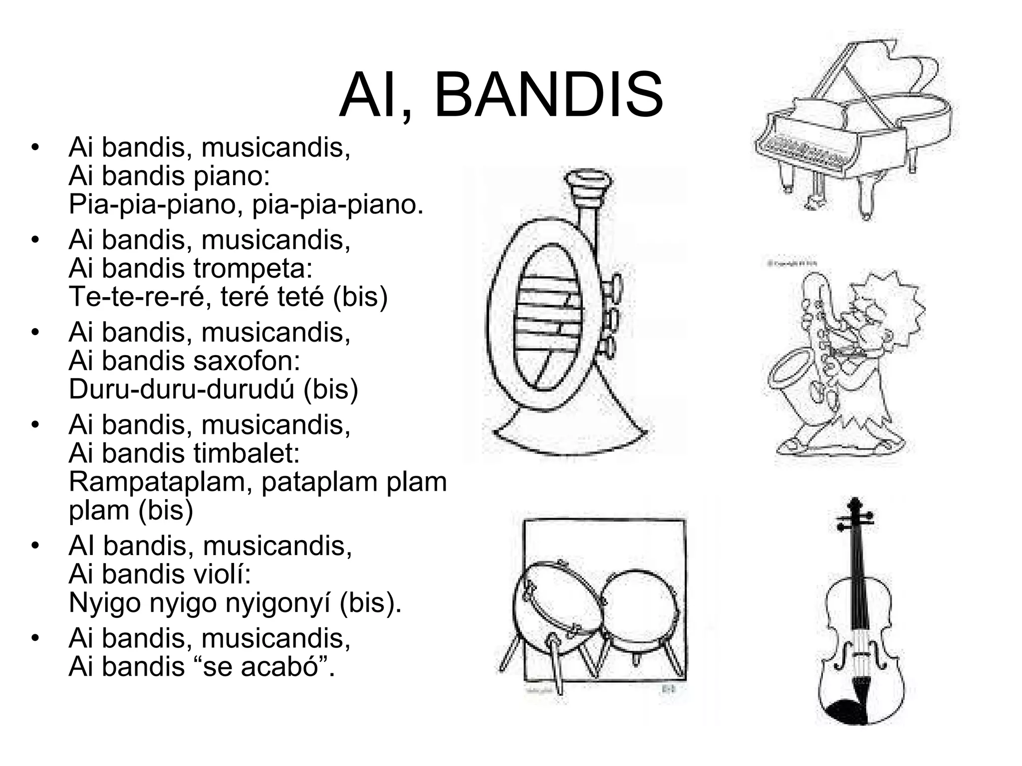 AI, BANDIS  Ai bandis, musicandis,  Ai bandis piano: Pia-pia-piano, pia-pia-piano. Ai bandis, musicandis, Ai bandis trompeta: Te-te-re-ré, teré teté (bis) Ai bandis, musicandis, Ai bandis saxofon: Duru-duru-durudú (bis) Ai bandis, musicandis,  Ai bandis timbalet: Rampataplam, pataplam plam plam (bis)  AI bandis, musicandis, Ai bandis violí: Nyigo nyigo nyigonyí (bis).  Ai bandis, musicandis, Ai bandis “se acabó”. 