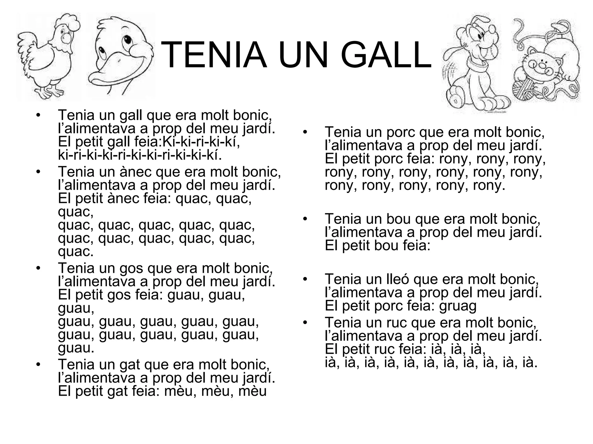 TENIA UN GALL Tenia un gall que era molt bonic, l’alimentava a prop del meu jardí. El petit gall feia:Ki-ki-ri-ki-kí, ki-ri-ki-ki-ri-ki-ki-ri-ki-ki-kí. Tenia un ànec que era molt bonic, l’alimentava a prop del meu jardí. El petit ànec feia: quac, quac, quac, quac, quac, quac, quac, quac, quac, quac, quac, quac, quac, quac. Tenia un gos que era molt bonic, l’alimentava a prop del meu jardí. El petit gos feia: guau, guau, guau, guau, guau, guau, guau, guau, guau, guau, guau, guau, guau, guau. Tenia un gat que era molt bonic, l’alimentava a prop del meu jardí. El petit gat feia: mèu, mèu, mèu Tenia un porc que era molt bonic, l’alimentava a prop del meu jardí. El petit porc feia: rony, rony, rony, rony, rony, rony, rony, rony, rony, rony, rony, rony, rony, rony. Tenia un bou que era molt bonic, l’alimentava a prop del meu jardí. El petit bou feia: Tenia un lleó que era molt bonic, l’alimentava a prop del meu jardí. El petit porc feia: gruag Tenia un ruc que era molt bonic, l’alimentava a prop del meu jardí. El petit ruc feia: ià, ià, ià, ià, ià, ià, ià, ià, ià, ià, ià, ià, ià, ià. 