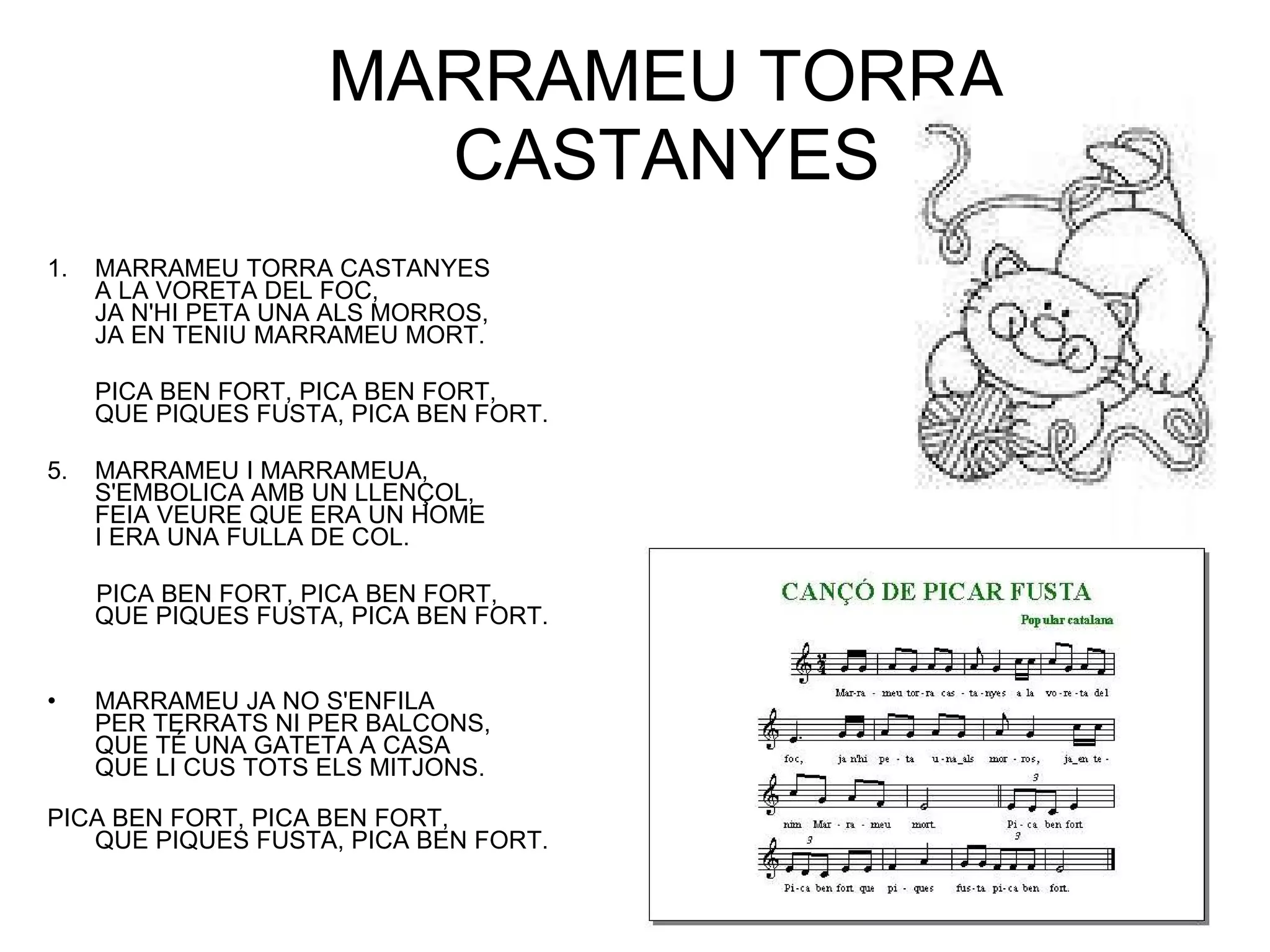 MARRAMEU TORRA CASTANYES MARRAMEU TORRA CASTANYES A LA VORETA DEL FOC, JA N'HI PETA UNA ALS MORROS, JA EN TENIU MARRAMEU MORT.  PICA BEN FORT, PICA BEN FORT, QUE PIQUES FUSTA, PICA BEN FORT. MARRAMEU I MARRAMEUA, S'EMBOLICA AMB UN LLENÇOL, FEIA VEURE QUE ERA UN HOME I ERA UNA FULLA DE COL. PICA BEN FORT, PICA BEN FORT, QUE PIQUES FUSTA, PICA BEN FORT. MARRAMEU JA NO S'ENFILA PER TERRATS NI PER BALCONS, QUE TÉ UNA GATETA A CASA QUE LI CUS TOTS ELS MITJONS. PICA BEN FORT, PICA BEN FORT, QUE PIQUES FUSTA, PICA BEN FORT. 