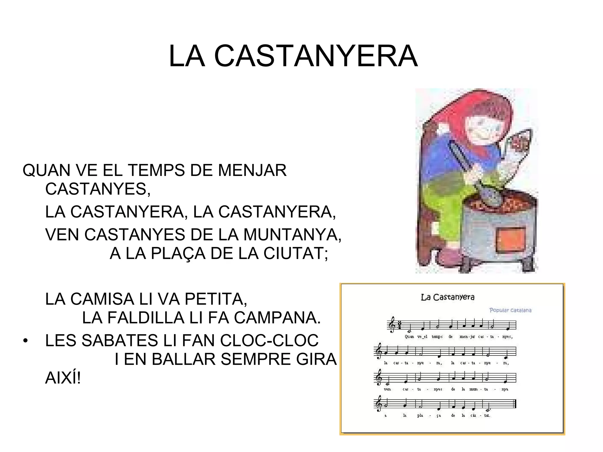 LA CASTANYERA  QUAN VE EL TEMPS DE MENJAR CASTANYES, LA CASTANYERA, LA CASTANYERA, VEN CASTANYES DE LA MUNTANYA,  A LA PLAÇA DE LA CIUTAT; LA CAMISA LI VA PETITA,  LA FALDILLA LI FA CAMPANA. LES SABATES LI FAN CLOC-CLOC  I EN BALLAR SEMPRE GIRA AIXÍ! 