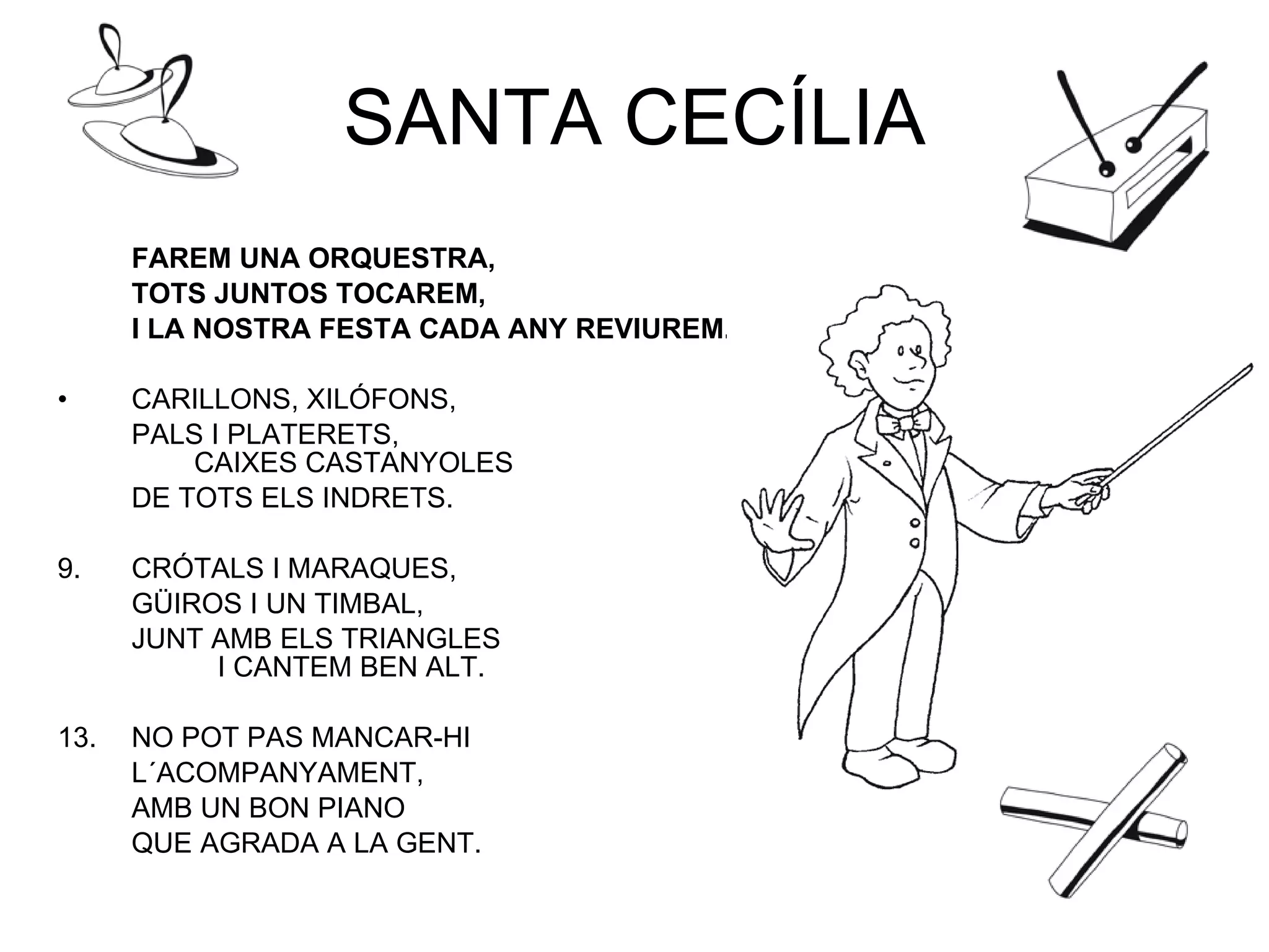 SANTA CECÍLIA FAREM UNA ORQUESTRA,  TOTS JUNTOS TOCAREM,  I LA NOSTRA FESTA CADA ANY REVIUREM. CARILLONS, XILÓFONS,  PALS I PLATERETS,    CAIXES CASTANYOLES  DE TOTS ELS INDRETS. CRÓTALS I MARAQUES,  GÜIROS I UN TIMBAL,  JUNT AMB ELS TRIANGLES  I CANTEM BEN ALT. NO POT PAS MANCAR-HI L´ACOMPANYAMENT, AMB UN BON PIANO QUE AGRADA A LA GENT. 