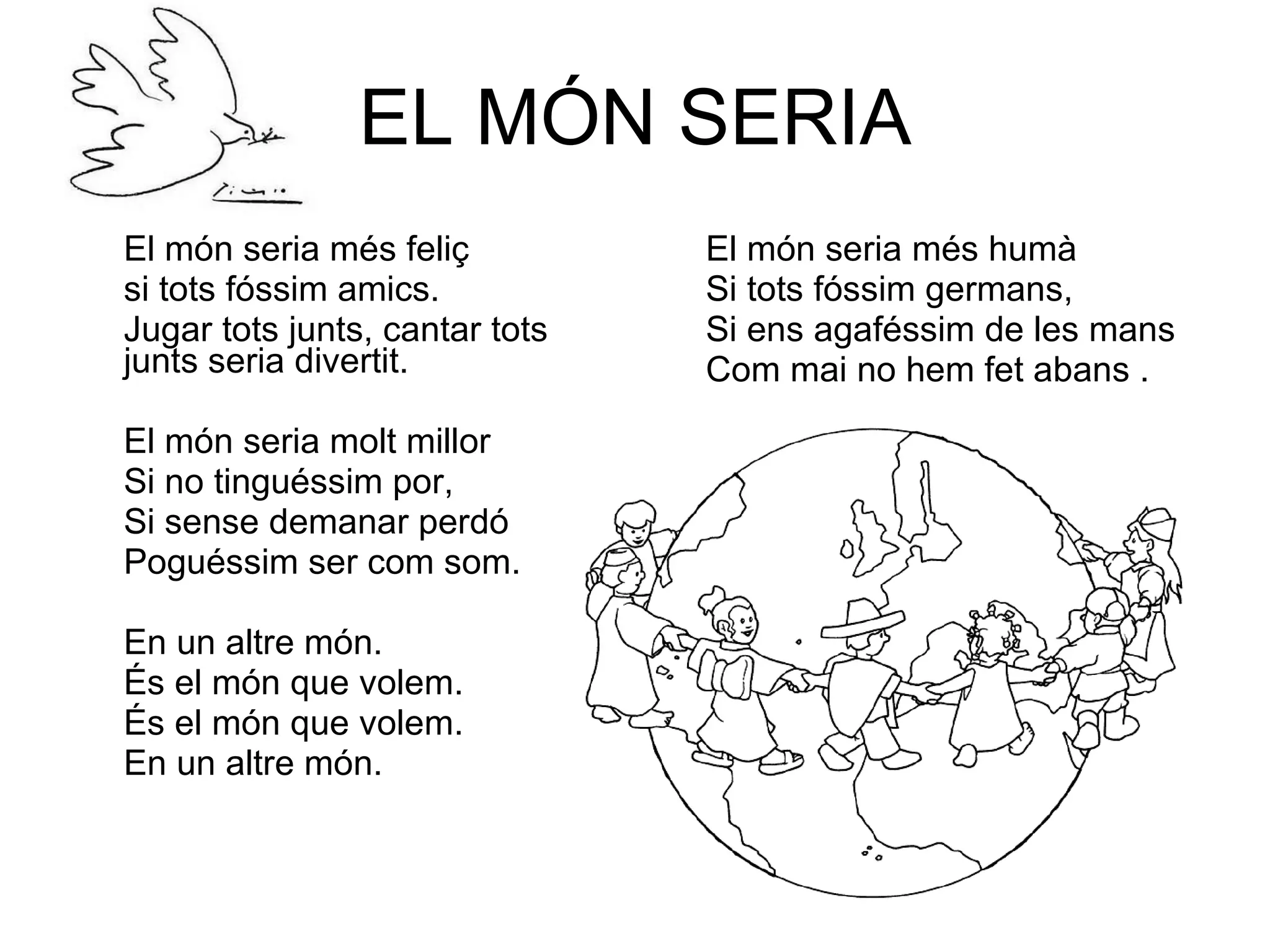 EL MÓN SERIA El món seria més feliç si tots fóssim amics. Jugar tots junts, cantar tots junts seria divertit. El món seria molt millor Si no tinguéssim por, Si sense demanar perdó Poguéssim ser com som. En un altre món. És el món que volem. És el món que volem. En un altre món. El món seria més humà Si tots fóssim germans, Si ens agaféssim de les mans Com mai no hem fet abans . 