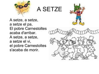 A SETZE A setze, a setze,  a setze el pa,  El pobre Carnestoltes acaba d'arribar.  A setze, a setze,  a setze el vi, el pobre Carnestoltes s'acaba de morir.  