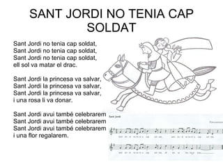 SANT JORDI NO TENIA CAP SOLDAT Sant Jordi no tenia cap soldat, Sant Jordi no tenia cap soldat, Sant Jordi no tenia cap soldat, ell sol va matar el drac. Sant Jordi la princesa va salvar,  Sant Jordi la princesa va salvar, Sant Jordi la princesa va salvar, i una rosa li va donar. Sant Jordi avui també celebrarem  Sant Jordi avui també celebrarem Sant Jordi avui també celebrarem i una flor regalarem. 