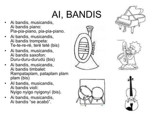 AI, BANDIS  Ai bandis, musicandis,  Ai bandis piano: Pia-pia-piano, pia-pia-piano. Ai bandis, musicandis, Ai bandis trompeta: Te-te-re-ré, teré teté (bis) Ai bandis, musicandis, Ai bandis saxofon: Duru-duru-durudú (bis) Ai bandis, musicandis,  Ai bandis timbalet: Rampataplam, pataplam plam plam (bis)  AI bandis, musicandis, Ai bandis violí: Nyigo nyigo nyigonyí (bis).  Ai bandis, musicandis, Ai bandis “se acabó”. 