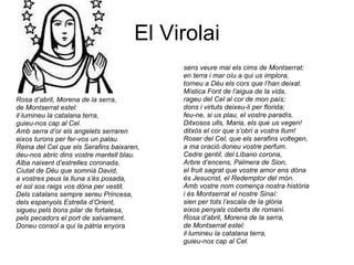 El Virolai Rosa d’abril, Morena de la serra, de Montserrat estel: il·lumineu la catalana terra, guieu-nos cap al Cel. Amb serra d’or els angelets serraren eixos turons per fer-vos un palau. Reina del Cel que els Serafins baixaren, deu-nos abric dins vostre mantell blau. Alba naixent d’estrelles coronada, Ciutat de Déu que somnià David, a vostres peus la lluna s’és posada, el sol sos raigs vos dóna per vestit. Dels catalans sempre sereu Princesa, dels espanyols Estrella d’Orient, sigueu pels bons pilar de fortalesa, pels pecadors el port de salvament. Doneu consol a qui la pàtria enyora sens veure mai els cims de Montserrat; en terra i mar oïu a qui us implora, torneu a Déu els cors que l’han deixat. Mística Font de l’aigua de la vida, rageu del Cel al cor de mon país; dons i virtuts deixeu-li per florida; feu-ne, si us plau, el vostre paradís. Ditxosos ulls, Maria, els que us vegen! ditxós el cor que s’obri a vostra llum! Roser del Cel, que els serafins voltegen, a ma oració doneu vostre perfum. Cedre gentil, del Líbano corona, Arbre d’encens, Palmera de Sion, el fruit sagrat que vostre amor ens dóna és Jesucrist, el Redemptor del món. Amb vostre nom comença nostra història i és Montserrat el nostre Sinaí: sien per tots l’escala de la glòria eixos penyals coberts de romaní. Rosa d’abril, Morena de la serra, de Montserrat estel: il·lumineu la catalana terra, guieu-nos cap al Cel. 