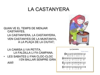 LA CASTANYERA  QUAN VE EL TEMPS DE MENJAR CASTANYES, LA CASTANYERA, LA CASTANYERA, VEN CASTANYES DE LA MUNTANYA,  A LA PLAÇA DE LA CIUTAT; LA CAMISA LI VA PETITA,  LA FALDILLA LI FA CAMPANA. LES SABATES LI FAN CLOC-CLOC  I EN BALLAR SEMPRE GIRA AIXÍ! 