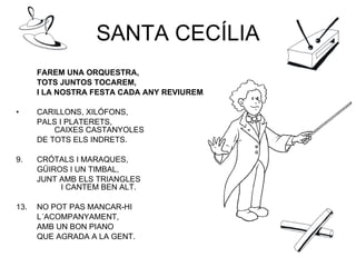 SANTA CECÍLIA FAREM UNA ORQUESTRA,  TOTS JUNTOS TOCAREM,  I LA NOSTRA FESTA CADA ANY REVIUREM. CARILLONS, XILÓFONS,  PALS I PLATERETS,    CAIXES CASTANYOLES  DE TOTS ELS INDRETS. CRÓTALS I MARAQUES,  GÜIROS I UN TIMBAL,  JUNT AMB ELS TRIANGLES  I CANTEM BEN ALT. NO POT PAS MANCAR-HI L´ACOMPANYAMENT, AMB UN BON PIANO QUE AGRADA A LA GENT. 