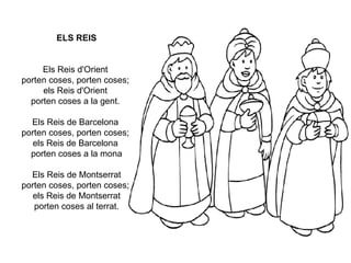 ELS REIS Els Reis d'Orient  porten coses, porten coses;  els Reis d'Orient  porten coses a la gent.  Els Reis de Barcelona  porten coses, porten coses;  els Reis de Barcelona  porten coses a la mona Els Reis de Montserrat porten coses, porten coses;  els Reis de Montserrat porten coses al terrat. 