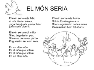 EL MÓN SERIA El món seria més feliç si tots fóssim amics. Jugar tots junts, cantar tots junts seria divertit. El món seria molt millor Si no tinguéssim por, Si sense demanar perdó Poguéssim ser com som. En un altre món. És el món que volem. És el món que volem. En un altre món. El món seria més humà Si tots fóssim germans, Si ens agaféssim de les mans Com mai no hem fet abans . 