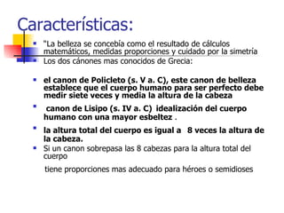 Características: “ La belleza se concebía como el resultado de cálculos matemáticos, medidas proporciones y cuidado por la simetría Los dos cánones mas conocidos de Grecia: el canon de Policleto (s. V a. C), este canon de belleza establece que el cuerpo humano para ser perfecto debe medir siete veces y media la altura de la cabeza canon de Lisipo (s. IV a. C)   idealización del cuerpo humano con una mayor esbeltez  . la altura total del cuerpo es igual a   8 veces la altura de la cabeza.   Si un canon sobrepasa las 8 cabezas para la altura total del cuerpo tiene proporciones mas adecuado para héroes o semidioses  