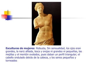 Esculturas de mujeres : Robusta, Sin sensualidad, los ojos eran grandes, la nariz afilada, boca y orejas ni grandes ni pequeñas, las mejillas y el mentón ovalados, pues daban un perfil triangular; el cabello ondulado detrás de la cabeza, y los senos pequeños y torneados  