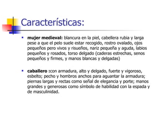 Características: mujer medieval:  blancura en la piel, cabellera rubia y larga pese a que el pelo suele estar recogido, rostro ovalado, ojos pequeños pero vivos y risueños, nariz pequeña y aguda, labios pequeños y rosados, torso delgado (caderas estrechas, senos pequeños y firmes, y manos blancas y delgadas)  caballero : con armadura, alto y delgado, fuerte y vigoroso, esbelto; pecho y hombros anchos para aguantar la armadura; piernas largas y rectas como señal de elegancia y porte; manos grandes y generosas como símbolo de habilidad con la espada y de masculinidad. 