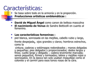 Características: Se basa sobre todo en la armonía y en la proporción. Producciones artísticas emblemáticas : David de Miguel Ángel  como canon de belleza masculina  El nacimiento de Venus  de Sandro Botticelli en cuanto al femenino. Las características femeninas : piel blanca, sonrosada en las mejillas, cabello rubio y largo, frente despejada ,  ojos grandes y claros; hombros estrechos, como la  cintura; caderas y estómagos redondeados ; manos delgadas y pequeñas; pies delgados y proporcionados; dedos largos y finos; cuello largo y delgado; ; cadera levemente marcada; senos pequeños, firmes y torneados; labios y mejillas rojos o sonrosados. En la época tan solo usaban maquillaje como el colorete y el carmín para esos tonos rosas de la cara.  