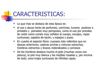 CARACTERISTICAS: Lo que mas se destaca de esta época es: el uso y abuso tanto de perfumes, carmines, lunares  postizos o pintados y  peinados muy pomposos, como el uso por prendas de vestir como corsés muy ceñidos al cuerpo, encajes, ropas suntuosas, zapatos de tacón, y espejos y joyas. En cuanto al aspecto físico :cuerpos más rellenitos que en épocas anteriores; caderas anchas y cinturas estrechas, hombros estrechos y brazos redondeados y carnosos  De los hombres destaca mucho el pelo (muchas veces con peluca), la piel muy blanca y las mejillas rosadas y, por encima de todo, unos trajes suntuosos de infinitas capas. 