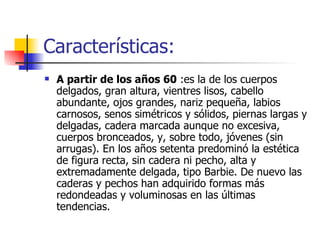 Características: A partir de los años 60  :es la de los cuerpos delgados, gran altura, vientres lisos, cabello abundante, ojos grandes, nariz pequeña, labios carnosos, senos simétricos y sólidos, piernas largas y delgadas, cadera marcada aunque no excesiva, cuerpos bronceados, y, sobre todo, jóvenes (sin arrugas). En los años setenta predominó la estética de figura recta, sin cadera ni pecho, alta y extremadamente delgada, tipo Barbie. De nuevo las caderas y pechos han adquirido formas más redondeadas y voluminosas en las últimas tendencias.  