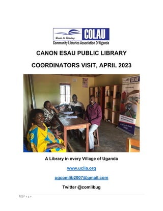 1 | P a g e
CANON ESAU PUBLIC LIBRARY
COORDINATORS VISIT, APRIL 2023
A Library in every Village of Uganda
www.uclia.org
ugcomlib2007@gmail.com
Twitter @comlibug
 