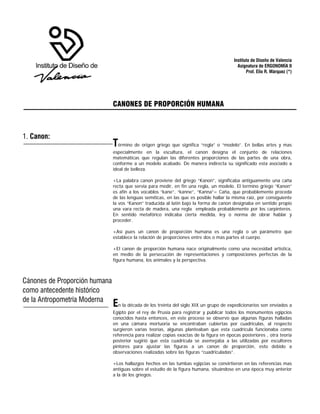 Instituto de Diseño de Valencia
Asignatura de ERGONOMÍA II
Prof. Elio R. Márquez (*)
CANONES DE PROPORCIÓN HUMANA
Término de origen griego que significa “regla” o “modelo”. En bellas artes y mas
especialmente en la escultura, el canon designa el conjunto de relaciones
matemáticas que regulan las diferentes proporciones de las partes de una obra,
conforme a un modelo acabado. De manera indirecta su significado esta asociado a
ideal de belleza.
+La palabra canon proviene del griego “Kanon”, significaba antiguamente una caña
recta que servia para medir, en fin una regla, un modelo. El termino griego “Kanon”
es afín a los vocablos “kane”, “kanne”, “Kanna”= Caña, que probablemente proceda
de las lenguas semíticas, en las que es posible hallar la misma raíz, por consiguiente
la vos “Kanon” traducida al latín bajo la forma de canon designaba en sentido propio
una vara recta de madera, una regla empleada probablemente por los carpinteros.
En sentido metafórico indicaba cierta medida, ley o norma de obrar hablar y
proceder.
+Así pues un canon de proporción humana es una regla o un parámetro que
establece la relación de proporciones entre dos o mas partes el cuerpo.
+El canon de proporción humana nace originalmente como una necesidad artística,
en medio de la persecución de representaciones y composiciones perfectas de la
figura humana, los animales y la perspectiva.
En la década de los treinta del siglo XIX un grupo de expedicionarios son enviados a
Egipto por el rey de Prusia para registrar y publicar todos los monumentos egipcios
conocidos hasta entonces, en este proceso se observo que algunas figuras halladas
en una cámara mortuoria se encontraban cubiertas por cuadriculas, al respecto
surgieron varias teorías, algunas planteaban que esta cuadricula funcionaba como
referencia para realizar copias exactas de la figura en épocas posteriores , otra teoría
posterior sugirió que esta cuadricula se asemejaba a las utilizadas por escultores
pintores para ajustar las figuras a un canon de proporción, esto debido a
observaciones realizadas sobre las figuras “cuadriculadas”.
+Los hallazgos hechos en las tumbas egipcias se convirtieron en las referencias mas
antiguas sobre el estudio de la figura humana, situándose en una época muy anterior
a la de los griegos.
1. Canon:
de la Antropometría Moderna
como antecedente histórico
Cánones de Proporción humana
 