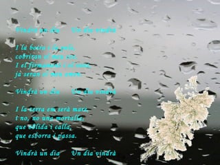 Vindrà un dia  Un dia vindrà I la boira i la pols,  cobriran el meu cos. I el firmament i el vent, ja seran el meu amen. Vindrà un dia  Un dia vindrà I la terra em serà mare,  i no, no una mortalla, que oblida i calla, que esborra i passa. Vindrà un dia  Un dia vindrà 