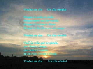 Vindrà un dia  Un dia vindrà Perquè la vida és bella Perquè mort vol dir vetlla Perquè el colom és blanc Perquè hi ha flors en els camps Vindrà un dia  Un dia vindrà Vull la vida que es queda, que lluita i brega, que canta i espera, no en resti ferida i freda. Vindrà un dia  Un dia vindrà   