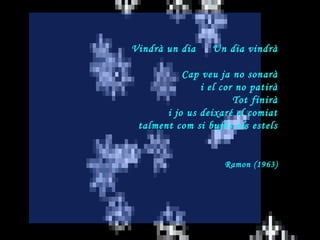 Vindrà un dia  Un dia vindrà Cap veu ja no sonarà i el cor no patirà Tot finirà i jo us deixaré el comiat talment com si bufés als estels Ramon (1963) 