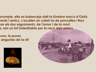De prompte, ella es balanceja dalt la fúnebre barca d’Osirís  i parents i amics, s’acuiten en cobrir-la de poncelles i flors  ja que els dos sagraments, de l'amor i de la mort,  junts, són un tot indestriable per la raça dels ardors La lluna, la pruna  i les angunies de la nit 
