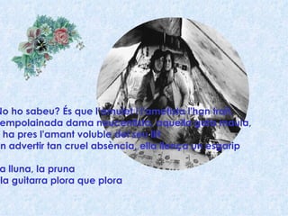No ho sabeu? És que l’amulet i l'ametista l'han traït, l'empolainada dama noucentista, aquella gata maula,  li ha pres l'amant voluble del seu llit En advertir tan cruel absència, ella llença un esgarip La lluna, la pruna i la guitarra plora que plora 