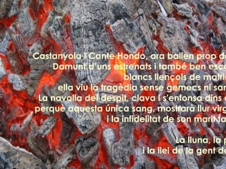 Castanyola i Cante Hondo, ara ballen prop del foc Damunt d’uns estrenats i també ben escarnits  blancs llençols de matrimoni, ella viu la tragèdia sense gemecs ni sanglots La navalla del despit, clava i s'enfonsa dins el cor perquè aquesta única sang, mostrarà llur virginitat i la infidelitat de son marit també. La lluna, la pruna i la llei de la gent decent 
