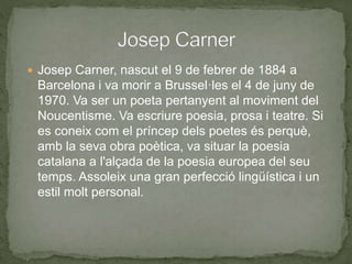 Josep Carner, nascut el 9 de febrer de 1884 a
Barcelona i va morir a Brussel·les el 4 de juny de
1970. Va ser un poeta pertanyent al moviment del
Noucentisme. Va escriure poesia, prosa i teatre. Si
es coneix com el príncep dels poetes és perquè,
amb la seva obra poètica, va situar la poesia
catalana a l'alçada de la poesia europea del seu
temps. Assoleix una gran perfecció lingüística i un
estil molt personal.
 