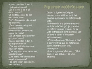 Aquest camí tan fi, tan fi,
¿qui sap on mena?
¿És a la vila o és al pi
de la carena?
Un lliri blau, color de cel,
diu: -Vine, vine-.
Però: -No passis! -diu un vel
de teranyina.
¿Serà drecera del gosat,
rossola ingrata,
o bé un camí d'enamorat,
colgat de mata?
¿És un recer per a adormir
qui passi pena?
Aquest camí tan fi, tan fi,
qui sap on mena?
¿Qui sap si trist o somrient
acull son hoste?
¿Qui sap si mor sobtadament,
sota la brosta?
¿Qui sabrà mai aquest matí
a què em convida?
I és camí incert cada camí,
n'és cada vida.
Quant a figures retòriques,
trobem una metàfora en tot el
poema, amb camí es refereix a la
vida.
- Metonímia a la primera estrofa
amb la “vila” i el “pi”, ja que vila
es refereix a que el camí de la
vida el trobarem amb gent i pi vol
dir que el camí el trobarem
individualment.
- Personificació a “Qui sap si trist
o somrient” ja que es refereix al
camí, i també a lliri blau i
ateranyina.
- Les preguntes “Qui sap... / Qui
sap... / Qui sabrà...” es una
anàfora.
 