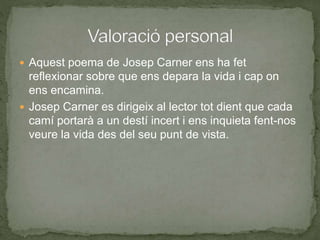  Aquest poema de Josep Carner ens ha fet
reflexionar sobre que ens depara la vida i cap on
ens encamina.
 Josep Carner es dirigeix al lector tot dient que cada
camí portarà a un destí incert i ens inquieta fent-nos
veure la vida des del seu punt de vista.
 