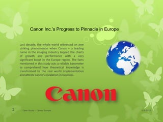 Canon Inc.’s Progress to Pinnacle in Europe


    Last decade, the whole world witnessed an awe
    striking phenomenon when Canon – a leading
    name in the imaging industry topped the charts
    of growth and performance with a very
    significant boost in the Europe region. The facts
    mentioned in this study acts a reliable barometer
    to comprehend how theoretical knowledge is
    transformed to the real world implementation
    and attests Canon’s escalation in business.




1     Case Study - Canon Europe                           1/9/2013
 