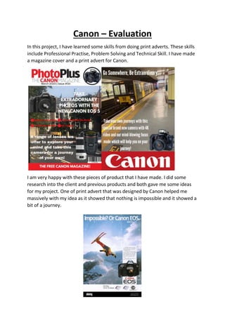 Canon – Evaluation
In this project, I have learned some skills from doing print adverts. These skills
include Professional Practise, Problem Solving and Technical Skill. I have made
a magazine cover and a print advert for Canon.
I am very happy with these pieces of product that I have made. I did some
research into the client and previous products and both gave me some ideas
for my project. One of print advert that was designed by Canon helped me
massively with my idea as it showed that nothing is impossible and it showed a
bit of a journey.
 