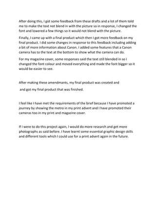 After doing this, I got some feedback from these drafts and a lot of them told
me to make the text not blend in with the picture so in response, I changed the
font and lowered a few things so it would not blend with the picture.
Finally, I came up with a final product which then I got more feedback on my
final product. I did some changes in response to this feedback including adding
a bit of more information about Canon. I added some features that a Canon
camera has to the text at the bottom to show what the camera can do.
For my magazine cover, some responses said the text still blended in so I
changed the font colour and moved everything and made the font bigger so it
would be easier to see.
After making these amendmants, my final product was created and
and got my final product that was finished.
I feel like I have met the requirements of the brief because I have promoted a
journey by showing the metro in my print advert and I have promoted their
cameras too in my print and magazine cover.
If I were to do this project again, I would do more research and get more
photographs as said before. I have learnt some essential graphic design skills
and different tools which I could use for a print advert again in the future.
 