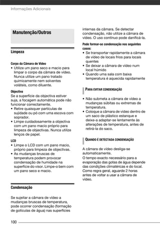 Informações Adicionais




                                         internas da câmara. Se detectar
 Manutenção/Outros                       condensação, não utilize a câmara de
                                         vídeo. O uso contínuo pode danificá-la.
                                         Pode formar-se condensação nos seguintes
                                         casos:
Limpeza                                  • Se transportar rapidamente a câmara
                                           de vídeo de locais frios para locais
                                           quentes
Corpo da Câmara de Vídeo
                                         • Se deixar a câmara de vídeo num
• Utilize um pano seco e macio para
                                           local húmido
  limpar o corpo da câmara de vídeo.
                                         • Quando uma sala com baixa
  Nunca utilize um pano tratado
                                           temperatura é aquecida rapidamente
  quimicamente nem solventes
  voláteis, como diluente.
                                          PARA EVITAR CONDENSAÇÃO
Objectiva
Se a superfície da objectiva estiver
suja, a focagem automática pode não      • Não submeta a câmara de vídeo a
funcionar correctamente.                   mudanças súbitas ou extremas de
• Retire quaisquer partículas de           temperatura.
  sujidade ou pó com uma escova com      • Coloque a câmara de vídeo dentro de
  soprador.                                um saco de plástico estanque e
• Limpe cuidadosamente a objectiva         deixe-a adaptar-se lentamente às
  com um pano macio próprio para           alterações de temperatura, antes de
  limpeza de objectivas. Nunca utilize     retirá-la do saco.
  lenços de papel.
LCD                                       QUANDO É DETECTADA CONDENSAÇÃO
• Limpe o LCD com um pano macio,
  próprio para limpeza de objectivas.    A câmara de vídeo desliga-se
• As mudanças bruscas de                 automaticamente.
  temperatura podem provocar             O tempo exacto necessário para a
  condensação de humidade na             evaporação das gotas de água depende
  superfície do visor. Limpe-o bem com   das condições climatéricas e do local.
  um pano seco e macio.                  Como regra geral, aguarde 2 horas
                                         antes de voltar a usar a câmara de
                                         vídeo.

Condensação

Se sujeitar a câmara de vídeo a
mudanças bruscas de temperatura,
pode ocorrer condensação (formação
de gotículas de água) nas superfícies


100
 