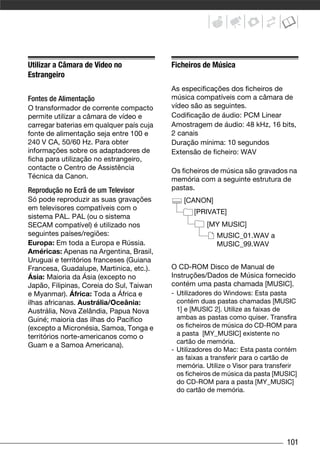 Utilizar a Câmara de Vídeo no             Ficheiros de Música
Estrangeiro
                                          As especificações dos ficheiros de
Fontes de Alimentação                     música compatíveis com a câmara de
O transformador de corrente compacto      vídeo são as seguintes.
permite utilizar a câmara de vídeo e      Codificação de áudio: PCM Linear
carregar baterias em qualquer país cuja   Amostragem de áudio: 48 kHz, 16 bits,
fonte de alimentação seja entre 100 e     2 canais
240 V CA, 50/60 Hz. Para obter            Duração mínima: 10 segundos
informações sobre os adaptadores de       Extensão de ficheiro: WAV
ficha para utilização no estrangeiro,
contacte o Centro de Assistência          Os ficheiros de música são gravados na
Técnica da Canon.                         memória com a seguinte estrutura de
Reprodução no Ecrã de um Televisor        pastas.
Só pode reproduzir as suas gravações          [CANON]
em televisores compatíveis com o
                                                 [PRIVATE]
sistema PAL. PAL (ou o sistema
SECAM compatível) é utilizado nos                    [MY MUSIC]
seguintes países/regiões:                                MUSIC_01.WAV a
Europa: Em toda a Europa e Rússia.                       MUSIC_99.WAV
Américas: Apenas na Argentina, Brasil,
Uruguai e territórios franceses (Guiana
Francesa, Guadalupe, Martinica, etc.).    O CD-ROM Disco de Manual de
Ásia: Maioria da Ásia (excepto no         Instruções/Dados de Música fornecido
Japão, Filipinas, Coreia do Sul, Taiwan   contém uma pasta chamada [MUSIC].
e Myanmar). África: Toda a África e       - Utilizadores do Windows: Esta pasta
ilhas africanas. Austrália/Oceânia:         contém duas pastas chamadas [MUSIC
Austrália, Nova Zelândia, Papua Nova        1] e [MUSIC 2]. Utilize as faixas de
Guiné; maioria das ilhas do Pacífico        ambas as pastas como quiser. Transfira
(excepto a Micronésia, Samoa, Tonga e       os ficheiros de música do CD-ROM para
territórios norte-americanos como o         a pasta [MY_MUSIC] existente no
                                            cartão de memória.
Guam e a Samoa Americana).
                                          - Utilizadores do Mac: Esta pasta contém
                                            as faixas a transferir para o cartão de
                                            memória. Utilize o Visor para transferir
                                            os ficheiros de música da pasta [MUSIC]
                                            do CD-ROM para a pasta [MY_MUSIC]
                                            do cartão de memória.




                                                                                101
 