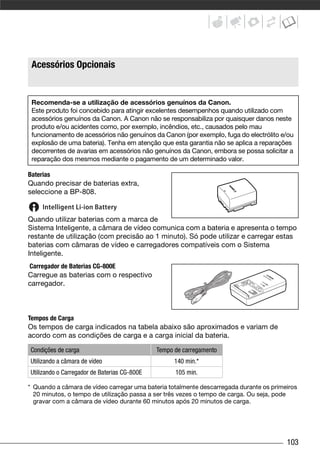 Acessórios Opcionais


 Recomenda-se a utilização de acessórios genuínos da Canon.
 Este produto foi concebido para atingir excelentes desempenhos quando utilizado com
 acessórios genuínos da Canon. A Canon não se responsabiliza por quaisquer danos neste
 produto e/ou acidentes como, por exemplo, incêndios, etc., causados pelo mau
 funcionamento de acessórios não genuínos da Canon (por exemplo, fuga do electrólito e/ou
 explosão de uma bateria). Tenha em atenção que esta garantia não se aplica a reparações
 decorrentes de avarias em acessórios não genuínos da Canon, embora se possa solicitar a
 reparação dos mesmos mediante o pagamento de um determinado valor.

Baterias
Quando precisar de baterias extra,
seleccione a BP-808.


Quando utilizar baterias com a marca de
Sistema Inteligente, a câmara de vídeo comunica com a bateria e apresenta o tempo
restante de utilização (com precisão ao 1 minuto). Só pode utilizar e carregar estas
baterias com câmaras de vídeo e carregadores compatíveis com o Sistema
Inteligente.
Carregador de Baterias CG-800E
Carregue as baterias com o respectivo
carregador.



Tempos de Carga
Os tempos de carga indicados na tabela abaixo são aproximados e variam de
acordo com as condições de carga e a carga inicial da bateria.

Condições de carga                            Tempo de carregamento
Utilizando a câmara de vídeo                        140 min.*
Utilizando o Carregador de Baterias CG-800E         105 min.

* Quando a câmara de vídeo carregar uma bateria totalmente descarregada durante os primeiros
  20 minutos, o tempo de utilização passa a ser três vezes o tempo de carga. Ou seja, pode
  gravar com a câmara de vídeo durante 60 minutos após 20 minutos de carga.




                                                                                        103
 