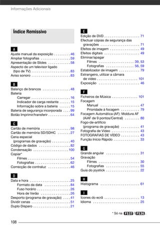 Informações Adicionais




  Índice Remissivo                                              E
                                                              Edição de DVD . . . . . . . . . . . . . . . . . . . 71
                                                              Efectuar cópias de segurança das
                                                                gravações . . . . . . . . . . . . . . . . . . . . . 71
  A                                                           Efeitos de imagem . . . . . . . . . . . . . . . . 49
Ajuste manual da exposição . . . . . . . . . 46               Efeitos digitais . . . . . . . . . . . . . . . . . . . 49
Ampliar fotografias . . . . . . . . . . . . . . . . 59        Eliminar/apagar
Apresentação de Slides . . . . . . . . . . . . 58                  Filmes . . . . . . . . . . . . . . . . . . . 39, 53
Aspecto de um televisor ligado                                     Fotografias . . . . . . . . . . . . . . . 56, 59
  (tipo de TV) . . . . . . . . . . . . . . . . . . . . . 83   Estabilizador de imagem . . . . . . . . . . . 79
Aviso sonoro . . . . . . . . . . . . . . . . . . . . . 83     Estrangeiro, utilizar a câmara
                                                                de vídeo . . . . . . . . . . . . . . . . . . . . . . 101
  B                                                           Exposição . . . . . . . . . . . . . . . . . . . . . . 46
Balanço de brancos . . . . . . . . . . . . . . . 48
Bateria                                                         F
    Carregar . . . . . . . . . . . . . . . . . . . . . 16     Ficheiros de Música . . . . . . . . . . . . . . 101
    Indicador de carga restante . . . . . . 15                Focagem
    Informação sobre a bateria . . . . . . 15                      Manual . . . . . . . . . . . . . . . . . . . . . 47
Bateria de segurança incorporada . . . . 99                        Prioridade à focagem . . . . . . . . . . 79
Botão Imprimir/transferir . . . . . . . . . . . . 64          Focagem Automática (AF): Moldura AF
                                                                (AiAF de 9 pontos/Central) . . . . . . . . 80
  C                                                           Fogo-de-artifício
                                                                (programa de gravação) . . . . . . . . . . 41
Cartão de memória . . . . . . . . . . . . . . . . 98
                                                              Fotografia de Vídeo . . . . . . . . . . . . . . . 43
Cartão de memória SD/SDHC . . . . . . . 27
                                                              FOTOGRAFIAS DE VÍDEO . . . . . . . . . . 43
Cena especial
                                                              Função Início Rápido . . . . . . . . . . . . . . 33
 (programas de gravação) . . . . . . . . . . 40
Código de dados . . . . . . . . . . . . . . . . . 82
Condensação . . . . . . . . . . . . . . . . . . . 100           G
Copiar*                                                       Grande angular . . . . . . . . . . . . . . . . . .       31
    Filmes . . . . . . . . . . . . . . . . . . . . . . . 54   Gravação
    Fotografias . . . . . . . . . . . . . . . . . . . 62          Filmes . . . . . . . . . . . . . . . . . . . . . .   30
Correcção de contraluz . . . . . . . . . . . . 46                 Fotografias . . . . . . . . . . . . . . . . . .      55
                                                              Guia do joystick . . . . . . . . . . . . . . . . . .     22
  D
Data e hora . . . . . . . . . . . . . . . . . . . . . . 25      H
    Formato da data . . . . . . . . . . . . . . 84            Histograma . . . . . . . . . . . . . . . . . . . . . 61
    Fuso horário . . . . . . . . . . . . . . . . . . 26
    Hora de Verão . . . . . . . . . . . . . . . . 26            I
Desporto (programa de gravação) . . . . 41                    Ícones do ecrã . . . . . . . . . . . . . . . . . . . 13
Dividir cenas . . . . . . . . . . . . . . . . . . . . . 51    Idioma . . . . . . . . . . . . . . . . . . . . . . . . . 25
Duplo Disparo . . . . . . . . . . . . . . . . . . . . 21

                                                                                           * Só na             /            .

108
 