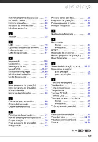 Iluminar (programa de gravação) . . . . . .41                   Procurar cenas por data . . . . . . . . . . . . 36
Impressão directa . . . . . . . . . . . . . . . . .63           Programas de gravação . . . . . . . . . 40, 41
Imprimir fotografias . . . . . . . . . . . . . . . .63          Protecção contra o vento . . . . . . . . . . . 80
Indicador do nível de áudio . . . . . . . . . .81               Proteger fotografias . . . . . . . . . . . . . . . 61
Inicializar a memória. . . . . . . . . . . . . . . .28
                                                                  Q
  J                                                             Qualidade da fotografia . . . . . . . . . . . . 55
Joystick . . . . . . . . . . . . . . . . . . . . . . . . .22
                                                                  R
  L                                                             Reprodução
LCD . . . . . . . . . . . . . . . . . . . . . . . . . . . .19       Filmes . . . . . . . . . . . . . . . . . . . . . . . 34
Ligações a dispositivos externos . . . . .69                        Fotografias . . . . . . . . . . . . . . . . . . . 57
Linha de tempo . . . . . . . . . . . . . . . . . . .37          RESET . . . . . . . . . . . . . . . . . . . . . . . . . . 88
Lista de reprodução . . . . . . . . . . . . . . . .51           Resolução de problemas . . . . . . . . . . . 85
                                                                Retrato (programa de gravação) . . . . . 41
 M                                                              Rever fotografias . . . . . . . . . . . . . . . . . 81
Manutenção . . . . . . . . . . . . . . . . . . . .100
Marcadores . . . . . . . . . . . . . . . . . . . . . .82          S
Mensagens de erro . . . . . . . . . . . . . . . .89             Selecção de indicação no ecrã . . . . 50, 61
Menu FUNC. . . . . . . . . . . . . . . . . . .23, 77            Seleccionar o suporte*
Menus de configuração . . . . . . . . . .24, 80                     para gravação . . . . . . . . . . . . . . . . 28
Mini-iluminador de vídeo . . . . . . . . . . . .43                  para reprodução . . . . . . . . . . . . . . 35
Modo de gravação . . . . . . . . . . . . . . . .31
                                                                  T
  N                                                             Tamanho da fotografia . . . . . . . . . . . . . 55
Neve (programa de gravação) . . . . . . . .41                   Teleobjectiva . . . . . . . . . . . . . . . . . . . . 31
Noite (programa de gravação) . . . . . . . .41                  Tempo de gravação . . . . . . . . . . . . . . . 31
Número de série . . . . . . . . . . . . . . . . . .12           Temporizador . . . . . . . . . . . . . . . . . . . . 46
Números das fotografias . . . . . . . . . . . .83               Terminal AV OUT . . . . . . . . . . . . . . . . . . 69
                                                                Terminal USB . . . . . . . . . . . . . . . . . . . . 69
  O                                                             Transferir para um computador
Obturador lento automático . . . . . . . . .80                      Filmes . . . . . . . . . . . . . . . . . . . . . . 71
Ordem de impressão . . . . . . . . . . . . . . .66                  Fotografias . . . . . . . . . . . . . . . . . . . 75
Ordem de transferência . . . . . . . . . . . . .74              Tv (programa de gravação) . . . . . . . . . . 41

  P                                                               V
P (programa de gravação) . . . . . . . . . . .41                Velocidade do obturador . . . . . . . . . . . 41
Pôr-do-Sol (programa de gravação) . . .41                       Visor de índice . . . . . . . . . . . . . . . . 34, 58
Poupar energia . . . . . . . . . . . . . . . . . . .30          Visualização do calendário . . . . . . . . . . 37
Praia (programa de gravação) . . . . . . . .41                  Volume . . . . . . . . . . . . . . . . . . . . . . 34, 84
Pré-gravação . . . . . . . . . . . . . . . . . . . . .45

                                                                                             * Só na              /            .

                                                                                                                        109
 