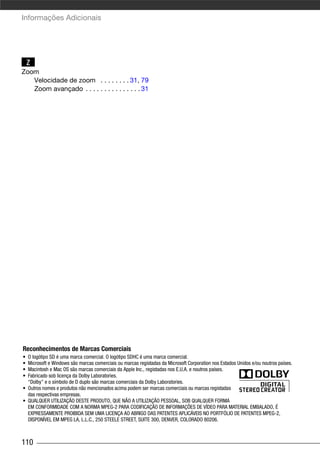 Informações Adicionais




    Z
Zoom
   Velocidade de zoom . . . . . . . . 31, 79
   Zoom avançado . . . . . . . . . . . . . . . 31




Reconhecimentos de Marcas Comerciais
• O logótipo SD é uma marca comercial. O logótipo SDHC é uma marca comercial.
• Microsoft e Windows são marcas comerciais ou marcas registadas da Microsoft Corporation nos Estados Unidos e/ou noutros países.
• Macintosh e Mac OS são marcas comerciais da Apple Inc., registadas nos E.U.A. e noutros países.
• Fabricado sob licença da Dolby Laboratories.
  “Dolby” e o símbolo de D duplo são marcas comerciais da Dolby Laboratories.
• Outros nomes e produtos não mencionados acima podem ser marcas comerciais ou marcas registadas
  das respectivas empresas.
• QUALQUER UTILIZAÇÃO DESTE PRODUTO, QUE NÃO A UTILIZAÇÃO PESSOAL, SOB QUALQUER FORMA
  EM CONFORMIDADE COM A NORMA MPEG-2 PARA CODIFICAÇÃO DE INFORMAÇÕES DE VÍDEO PARA MATERIAL EMBALADO, É
  EXPRESSAMENTE PROIBIDA SEM UMA LICENÇA AO ABRIGO DAS PATENTES APLICÁVEIS NO PORTFÓLIO DE PATENTES MPEG-2,
  DISPONÍVEL EM MPEG LA, L.L.C., 250 STEELE STREET, SUITE 300, DENVER, COLORADO 80206.



110
 
