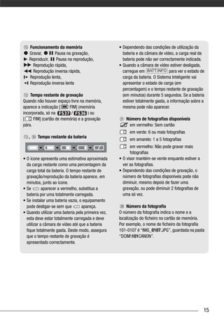 Funcionamento da memória                        • Dependendo das condições de utilização da
   Gravar,      Pausa na gravação,                   bateria e da câmara de vídeo, a carga real da
   Reproduzir,   Pausa na reprodução,                bateria pode não ser correctamente indicada.
     Reprodução rápida,                            • Quando a câmara de vídeo estiver desligada,
     Reprodução inversa rápida,                      carregue em BATT.INFO para ver o estado de
   Reprodução lenta,                                 carga da bateria. O Sistema Inteligente vai
   Reprodução inversa lenta                          apresentar o estado de carga (em
                                                     percentagem) e o tempo restante de gravação
    Tempo restante de gravação                       (em minutos) durante 5 segundos. Se a bateria
Quando não houver espaço livre na memória,           estiver totalmente gasta, a informação sobre a
aparece a indicação [    FIM] (memória               mesma pode não aparecer.
incorporada, só na        /          ) ou
[     FIM] (cartão de memória) e a gravação            Número de fotografias disponíveis
pára.                                                   em vermelho: Sem cartão
                                                         em verde: 6 ou mais fotografias
   ,    Tempo restante da bateria
                                                         em amarelo: 1 a 5 fotografias
                                                         em vermelho: Não pode gravar mais
                                                         fotografias
• O ícone apresenta uma estimativa aproximada      • O visor mantém-se verde enquanto estiver a
  da carga restante como uma percentagem da          ver as fotografias.
  carga total da bateria. O tempo restante de      • Dependendo das condições de gravação, o
  gravação/reprodução da bateria aparece, em         número de fotografias disponíveis pode não
  minutos, junto ao ícone.                           diminuir, mesmo depois de fazer uma
• Se        aparecer a vermelho, substitua a         gravação, ou pode diminuir 2 fotografias de
  bateria por uma totalmente carregada.              uma só vez.
• Se instalar uma bateria vazia, o equipamento
  pode desligar-se sem que        apareça.             Número da fotografia
• Quando utilizar uma bateria pela primeira vez,   O número da fotografia indica o nome e a
  esta deve estar totalmente carregada e deve      localização do ficheiro no cartão de memória.
  utilizar a câmara de vídeo até que a bateria     Por exemplo, o nome de ficheiro da fotografia
  fique totalmente gasta. Deste modo, assegura     101-0107 é “IMG_0107.JPG”, guardada na pasta
  que o tempo restante de gravação é               “DCIM101CANON”.
  apresentado correctamente.




                                                                                                   15
 