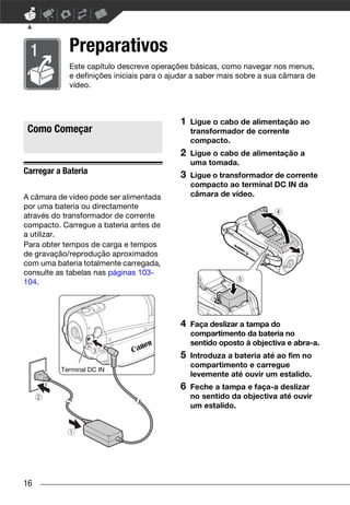 Preparativos
            Este capítulo descreve operações básicas, como navegar nos menus,
            e definições iniciais para o ajudar a saber mais sobre a sua câmara de
            vídeo.



                                           1   Ligue o cabo de alimentação ao
 Como Começar                                  transformador de corrente
                                               compacto.
                                           2   Ligue o cabo de alimentação a
                                               uma tomada.
Carregar a Bateria                         3   Ligue o transformador de corrente
                                               compacto ao terminal DC IN da
A câmara de vídeo pode ser alimentada          câmara de vídeo.
por uma bateria ou directamente
através do transformador de corrente
compacto. Carregue a bateria antes de
a utilizar.
Para obter tempos de carga e tempos
de gravação/reprodução aproximados
com uma bateria totalmente carregada,
consulte as tabelas nas páginas 103-
104.




                                           4   Faça deslizar a tampa do
                                               compartimento da bateria no
                                               sentido oposto à objectiva e abra-a.
                                           5   Introduza a bateria até ao fim no
                                               compartimento e carregue
          Terminal DC IN
                                               levemente até ouvir um estalido.
                                           6   Feche a tampa e faça-a deslizar
                                               no sentido da objectiva até ouvir
                                               um estalido.




16
 