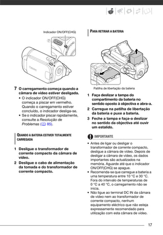 Indicador ON/OFF(CHG)    PARA RETIRAR A BATERIA




7    O carregamento começa quando a             Patilha de libertação da bateria
     câmara de vídeo estiver desligada.
                                             1 Faça deslizar a tampa do
     • O indicador ON/OFF(CHG)                 compartimento da bateria no
       começa a piscar em vermelho.            sentido oposto à objectiva e abra-a.
       Quando o carregamento estiver
                                             2 Carregue na patilha de libertação
       concluído, o indicador desliga-se.
                                               da bateria e puxe a bateria.
     • Se o indicador piscar rapidamente,
       consulte a Resolução de               3 Feche a tampa e faça-a deslizar
       Problemas (     85).                    no sentido da objectiva até ouvir
                                               um estalido.

    QUANDO A BATERIA ESTIVER TOTALMENTE          IMPORTANTE
    CARREGADA
                                             • Antes de ligar ou desligar o
1 Desligue o transformador de                  transformador de corrente compacto,
                                               desligue a câmara de vídeo. Depois de
  corrente compacto da câmara de
                                               desligar a câmara de vídeo, os dados
  vídeo.
                                               importantes são actualizados na
2 Desligue o cabo de alimentação               memória. Aguarde até que o indicador
  da tomada e do transformador de              ON/OFF(CHG) se apague.
  corrente compacto.                         • Recomenda-se que carregue a bateria a
                                               uma temperatura entre 10 °C e 30 °C.
                                               Fora do intervalo de temperaturas de
                                               0 °C a 40 °C, o carregamento não se
                                               inicia.
                                             • Não ligue ao terminal DC IN da câmara
                                               de vídeo nem ao transformador de
                                               corrente compacto, nenhum
                                               equipamento eléctrico que não esteja
                                               expressamente recomendado para
                                               utilização com esta câmara de vídeo.


                                                                                   17
 