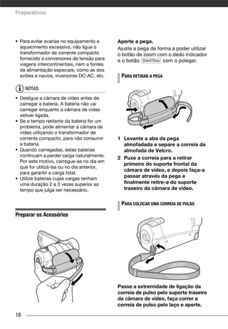 Preparativos




• Para evitar avarias no equipamento e      Aperte a pega.
  aquecimento excessivo, não ligue o        Ajuste a pega de forma a poder utilizar
  transformador de corrente compacto        o botão de zoom com o dedo indicador
  fornecido a conversores de tensão para    e o botão Start/Stop com o polegar.
  viagens intercontinentais, nem a fontes
  de alimentação especiais, como as dos
  aviões e navios, inversores DC-AC, etc.    PARA RETIRAR A PEGA

     NOTAS
• Desligue a câmara de vídeo antes de
  carregar a bateria. A bateria não vai
  carregar enquanto a câmara de vídeo
  estiver ligada.
• Se o tempo restante da bateria for um
  problema, pode alimentar a câmara de
  vídeo utilizando o transformador de
  corrente compacto, para não consumir      1 Levante a aba da pega
  a bateria.                                  almofadada e separe a correia da
• Quando carregadas, estas baterias           almofada de Velcro.
  continuam a perder carga naturalmente.
                                            2 Puxe a correia para a retirar
  Por este motivo, carregue-as no dia em
                                              primeiro do suporte frontal da
  que for utilizá-las ou no dia anterior,
                                              câmara de vídeo, e depois faça-a
  para garantir a carga total.
• Utilize baterias cujas cargas tenham
                                              passar através da pega e
  uma duração 2 a 3 vezes superior ao         finalmente retire-a do suporte
  tempo que julga ser necessário.             traseiro da câmara de vídeo.


                                             PARA COLOCAR UMA CORREIA DE PULSO
Preparar os Acessórios




                                            Passe a extremidade de ligação da
                                            correia de pulso pelo suporte traseiro
                                            da câmara de vídeo, faça correr a
                                            correia de pulso pelo laço e aperte.

18
 
