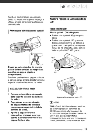 Também pode instalar a correia de
pulso no respectivo suporte na pega e    Ajustar a Posição e a Luminosidade do
utilizar ambos para maior protecção e    LCD
comodidade.

                                         Rodar o Painel LCD
 PARA COLOCAR UMA CORREIA PARA O OMBRO
                                         Abra o painel LCD a 90 graus.
                                         • Pode rodar o painel 90 graus para
                                           baixo.
                                         • Pode rodar o painel 180 graus na
                                           direcção da objectiva. Se estiver a
                                           gravar com o temporizador e quiser
                                           incluir-se na fotografia, pode ser útil
                                           rodar o painel LCD 180 graus.


                                          180°




Passe as extremidades da correia
para o ombro através da respectiva
presilha na pega e ajuste o                   90°
comprimento.
Também pode retirar a pega e colocar
a correia para o ombro directamente no
suporte traseiro da câmara de vídeo.


  PARA VOLTAR A COLOCAR A PEGA                                              180°


1 Passe a extremidade da correia
  pelo suporte traseiro da câmara                A pessoa filmada pode ver o LCD
  de vídeo.
2 Faça correr a correia através              NOTAS
  da pega almofadada e depois
  passe-a pelo suporte frontal da        O LCD: O ecrã foi fabricado com técnicas
                                         de extrema precisão, com mais de
  câmara de vídeo.
                                         99,99% dos pixels a funcionarem de
3 Aperte a pega conforme                 acordo com as especificações. Menos de
  necessário, empurre a correia          0,01% dos pixels podem falhar
  contra a almofada de Velcro da         ocasionalmente ou aparecer como pontos
  pega e feche a aba.                    pretos, vermelhos, azuis ou verdes. Isto



                                                                                   19
 