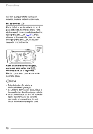 Preparativos




não tem qualquer efeito na imagem
gravada e não se trata de uma avaria.

Luz de fundo do LCD
Pode definir a luminosidade do ecrã
para esbatida, normal ou clara. Para
definir o ecrã para a condição esbatida,
ligue [REG.BRI.LCD] (s 81). Para
alternar entre normal e clara ou para
desligar [REG.BRI.LCD], execute o
seguinte procedimento.




Com a câmara de vídeo ligada,
carregue sem soltar em DISP.
durante mais de 2 segundos.
Repita o processo para trocar entre
normal e clara.

     NOTAS
• Esta definição não afecta a
  luminosidade da gravação.
• Se utilizar a definição de clara, reduz o
  tempo efectivo de utilização da bateria.
• Se a luminosidade do ecrã for normal e
  ligar o transformador de corrente
  compacto, a luminosidade do ecrã
  muda automaticamente para clara.




20
 