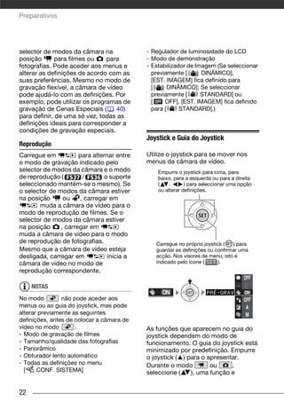 Preparativos




selector de modos da câmara na              - Regulador de luminosidade do LCD
posição       para filmes ou   para         - Modo de demonstração
fotografias. Pode aceder aos menus e        - Estabilizador de Imagem (Se seleccionar
alterar as definições de acordo com as        previamente [      DINÂMICO],
suas preferências. Mesmo no modo de           [EST. IMAGEM] fica definido para
gravação flexível, a câmara de vídeo          [      DINÂMICO]; Se seleccionar
pode ajudá-lo com as definições. Por          previamente [      STANDARD] ou
exemplo, pode utilizar os programas de        [    OFF], [EST. IMAGEM] fica definido
gravação de Cenas Especiais (     40)         para [     STANDARD].)
para definir, de uma só vez, todas as
definições ideais para corresponder a
condições de gravação especiais.
                                            Joystick e Guia do Joystick
Reprodução
Carregue em           para alternar entre   Utilize o joystick para se mover nos
o modo de gravação indicado pelo            menus da câmara de vídeo.
selector de modos da câmara e o modo            Empurre o joystick para cima, para
de reprodução (        /        o suporte       baixo, para a esquerda ou para a direita
seleccionado mantém-se o mesmo). Se             (    ,      ) para seleccionar uma opção
o selector de modos da câmara estiver           ou alterar definições.
na posição      ou    , carregar em
       muda a câmara de vídeo para o
modo de reprodução de filmes. Se o
selector de modos da câmara estiver
na posição     , carregar em
muda a câmara de vídeo para o modo
de reprodução de fotografias.                  Carregue no próprio joystick (  ) para
Mesmo que a câmara de vídeo esteja             guardar as definições ou confirmar uma
desligada, carregar em           inicia a      acção. Nos visores de menu, isto é
câmara de vídeo no modo de                     indicado pelo ícone (      ).
reprodução correspondente.
                                                                                    OFF
     NOTAS                                                                          OFF

No modo         não pode aceder aos                                                 OFF
menus ou ao guia do joystick, mas pode                                               A
alterar previamente as seguintes                                                     M
definições, antes de colocar a câmara de
vídeo no modo        .                      As funções que aparecem no guia do
- Modo de gravação de filmes                joystick dependem do modo de
- Tamanho/qualidade das fotografias         funcionamento. O guia do joystick está
- Panorâmico                                minimizado por predefinição. Empurre
- Obturador lento automático                o joystick ( ) para o apresentar.
- Todas as definições no menu               Durante o modo         ou     ,
  [    CONF. SISTEMA]                       seleccione (    ), uma função e


22
 