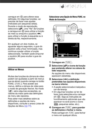 carregue em          para alterar essa          Seleccionar uma Opção do Menu FUNC. no
definição. Em algumas funções, vai              Modo de Gravação
precisar de fazer mais ajustes
(indicados por pequenas setas).
Durante o modo de reprodução,
seleccione (       ), uma “fila” de funções
e carregue em          para utilizar a função
do meio ou empurre o joystick (           )
para utilizar a função à esquerda ou à
direita da fila, respectivamente.

Em qualquer um dos modos, se
aguardar alguns segundos, o guia do
joystick volta a ficar minimizado, mas
continua a poder utilizar a função
seleccionada. Também pode empurrar
o joystick ( ) para ocultar o guia do
joystick.
                                                1   Carregue em FUNC. .
                                                2   Seleccione (   ) o ícone da função
                                                    que pretende alterar na coluna do
Utilizar os Menus                                   lado esquerdo.
                                                    As opções do menu não disponíveis
Muitas das funções da câmara de vídeo               aparecem esbatidas.
podem ser ajustadas a partir de menus           3   Seleccione (      ) a definição
que se abrem quando carrega no botão                pretendida nas opções disponíveis
FUNC. ( FUNC. ). Para aceder aos                    na barra inferior.
menus, defina a câmara de vídeo para                • A opção seleccionada é realçada a
o modo de gravação flexível. No modo                  cor-de-laranja.
     , salvo algumas excepções, os                  • Em algumas funções vai ter de
valores da maior parte das definições                 fazer mais selecções e/ou carregar
de menu são repostos.                                 em      . Siga as instruções de
Para obter mais detalhes sobre as                     funcionamento adicionais que vão
definições e opções de menu                           aparecer no ecrã (como o ícone
disponíveis, consulte o anexo Listas de                    , pequenas setas, etc.).
Opções de Menu (      77).
                                                4   Carregue em FUNC. para guardar
                                                    as definições e fechar o menu.
                                                    Pode carregar em FUNC. para fechar
                                                    o menu em qualquer altura.




                                                                                      23
 