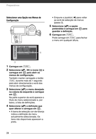 Preparativos




Seleccionar uma Opção nos Menus de              • Empurre o joystick ( ) para voltar
Configuração                                      ao ecrã de selecção de menus
                                                  (passo 3).
                                            5   Seleccione (    ) a opção
                                                pretendida e carregue em       para
                                                guardar a definição.
                                            6   Carregue em FUNC. .
                                                Pode carregar em FUNC. para fechar
                                                o menu em qualquer altura.




1    Carregue em FUNC. .
2    Seleccione (      ,    ) o ícone   e
     carregue em         para abrir os
     menus de configuração.
     Também manter carregado o botão
     FUNC. durante mais de 1 segundo
     para abrir directamente o ecrã dos
     menus de configuração.
3    Seleccione (      ) o menu desejado
     na coluna da esquerda e carregue
     em       .
     Na parte superior do ecrã aparece o
     título do menu seleccionado e, por
     baixo, a lista de definições.
4    Seleccione (      ) a definição que
     quer alterar e carregue em        .
     • A barra de selecção cor-de-laranja
       indica a definição de menu
       actualmente seleccionada. Os
       itens não disponíveis aparecem a
       preto.




24
 